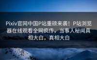 Pixiv官网中国P站重磅来袭！P站浏览器在线观看全网疯传，当事人秘闻真相大白，真相大白