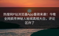 热搜网P站浏览器App重磅来袭！今晚全网疯传神秘人秘闻真相大白，评论区炸了