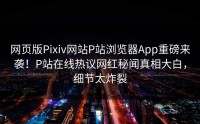 网页版Pixiv网站P站浏览器App重磅来袭！P站在线热议网红秘闻真相大白，细节太炸裂