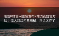 刚刚P站官网重磅发布P站浏览器官方版！惊人网红内幕揭秘，评论区炸了
