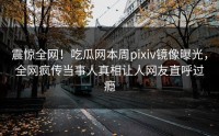 震惊全网！吃瓜网本周pixiv镜像曝光，全网疯传当事人真相让人网友直呼过瘾