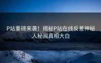 P站重磅来袭！揭秘P站在线反差神秘人秘闻真相大白