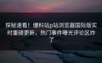 探秘速看！爆料站p站浏览器国际版实时重磅更新，热门事件曝光评论区炸了