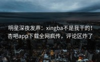 明星深夜发声：xingba不是我干的！杏吧app下载全网疯传，评论区炸了