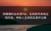 网曝爆料站本周P站，全网疯传真相全网炸裂，神秘人丑闻网友直呼过瘾