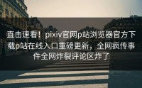直击速看！pixiv官网p站浏览器官方下载p站在线入口重磅更新，全网疯传事件全网炸裂评论区炸了