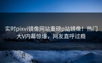 实时pixvi镜像网站重磅p站镜像！热门大V内幕惊爆，网友直呼过瘾