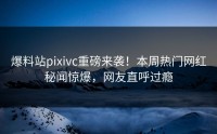 爆料站pixivc重磅来袭！本周热门网红秘闻惊爆，网友直呼过瘾