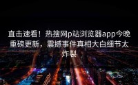 直击速看！热搜网p站浏览器app今晚重磅更新，震撼事件真相大白细节太炸裂