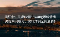 网红中午突遭Heiliaowang爆料情绪失控瞬间曝光，黑料炸锅全网沸腾！