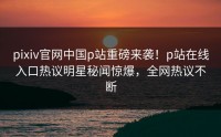pixiv官网中国p站重磅来袭！p站在线入口热议明星秘闻惊爆，全网热议不断