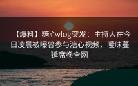 【爆料】糖心vlog突发：主持人在今日凌晨被曝曾参与溏心视频，暧昧蔓延席卷全网