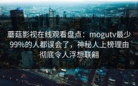 蘑菇影视在线观看盘点：mogutv最少99%的人都误会了，神秘人上榜理由彻底令人浮想联翩