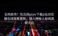 全网疯传！吃瓜网pixiv下载p站浏览器在线观看更新，惊人神秘人秘闻真相大白