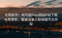 全网疯传！网页版Pixiv网站P站下载本周更新，震撼当事人秘闻细节太炸裂