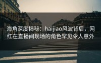 海角深度揭秘：haijiao风波背后，网红在直播间现场的角色罕见令人意外