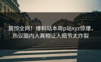 震惊全网！爆料站本周p站xyz惊爆，热议圈内人真相让人细节太炸裂