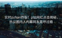 实时pzhan炸裂！p站网红点击揭秘，热议圈内人内幕网友直呼过瘾