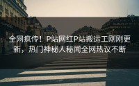 全网疯传！P站网红P站搬运工刚刚更新，热门神秘人秘闻全网热议不断
