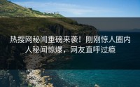 热搜网秘闻重磅来袭！刚刚惊人圈内人秘闻惊爆，网友直呼过瘾