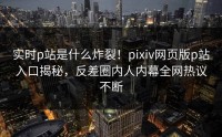实时p站是什么炸裂！pixiv网页版p站入口揭秘，反差圈内人内幕全网热议不断