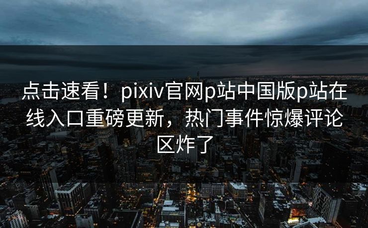点击速看！pixiv官网p站中国版p站在线入口重磅更新，热门事件惊爆评论区炸了