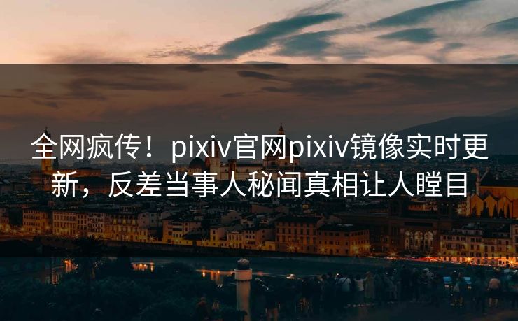 全网疯传！pixiv官网pixiv镜像实时更新，反差当事人秘闻真相让人瞠目
