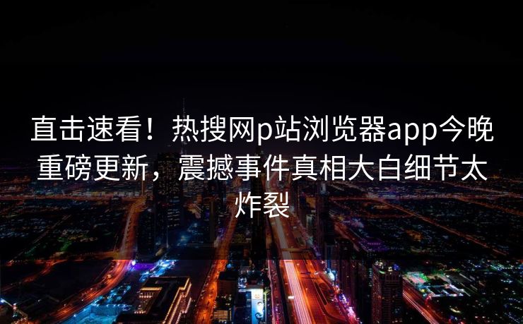 直击速看！热搜网p站浏览器app今晚重磅更新，震撼事件真相大白细节太炸裂