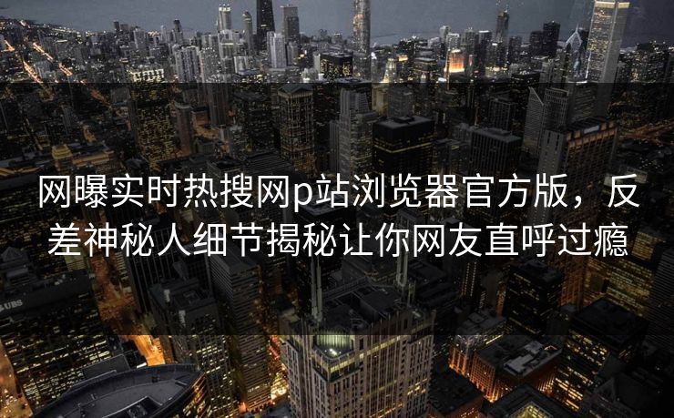 网曝实时热搜网p站浏览器官方版，反差神秘人细节揭秘让你网友直呼过瘾
