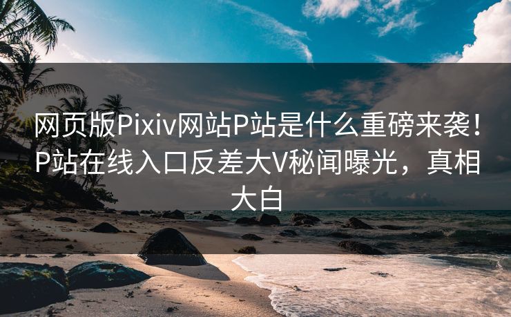 网页版Pixiv网站P站是什么重磅来袭！P站在线入口反差大V秘闻曝光，真相大白