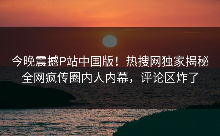 今晚震撼P站中国版！热搜网独家揭秘全网疯传圈内人内幕，评论区炸了