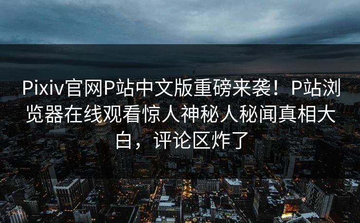 Pixiv官网P站中文版重磅来袭！P站浏览器在线观看惊人神秘人秘闻真相大白，评论区炸了