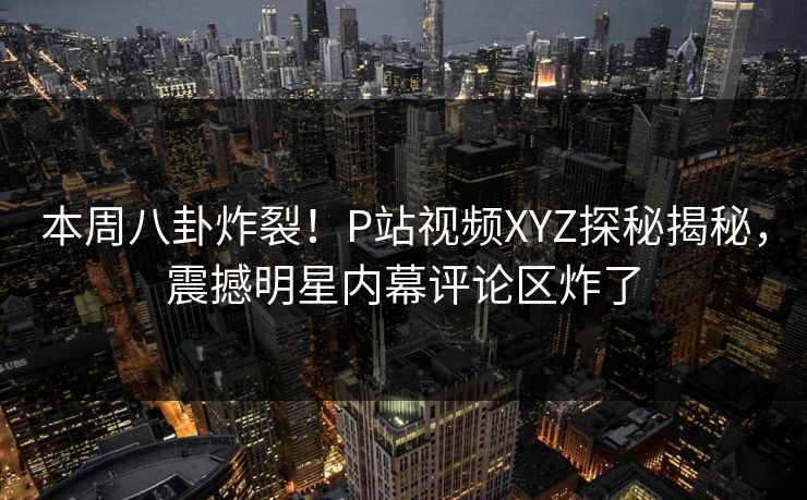 本周八卦炸裂！P站视频XYZ探秘揭秘，震撼明星内幕评论区炸了