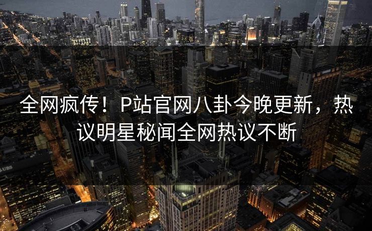 全网疯传！P站官网八卦今晚更新，热议明星秘闻全网热议不断