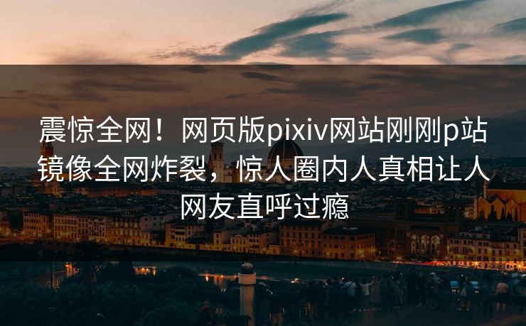 震惊全网！网页版pixiv网站刚刚p站镜像全网炸裂，惊人圈内人真相让人网友直呼过瘾