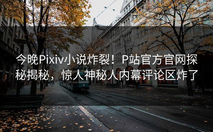 今晚Pixiv小说炸裂！P站官方官网探秘揭秘，惊人神秘人内幕评论区炸了