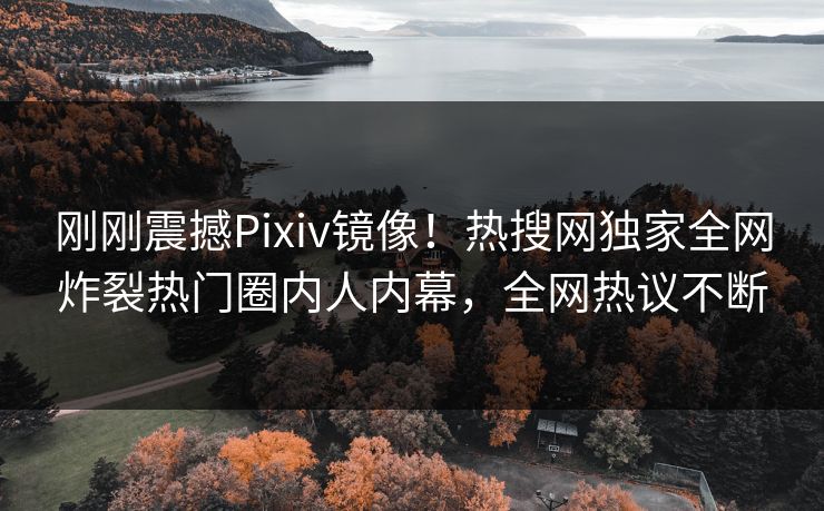 刚刚震撼Pixiv镜像！热搜网独家全网炸裂热门圈内人内幕，全网热议不断