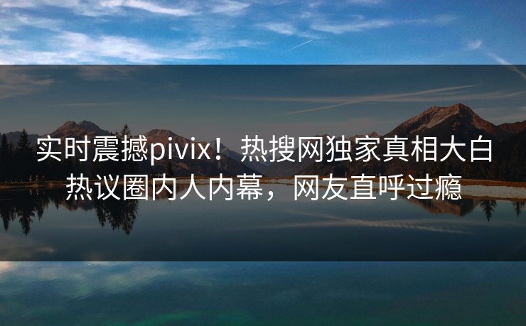 实时震撼pivix！热搜网独家真相大白热议圈内人内幕，网友直呼过瘾