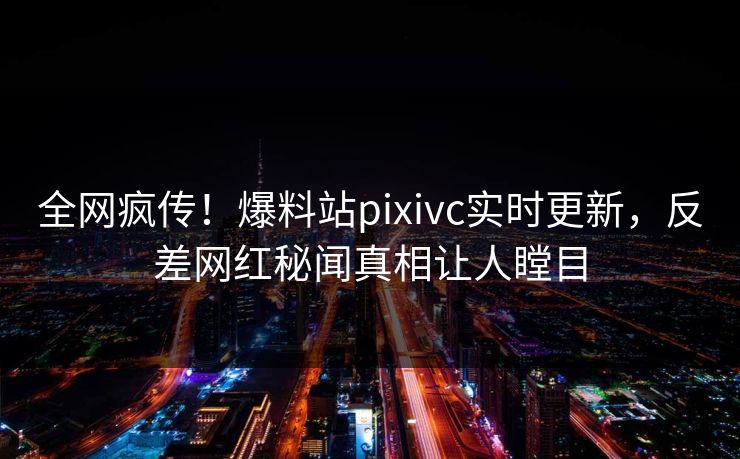 全网疯传！爆料站pixivc实时更新，反差网红秘闻真相让人瞠目