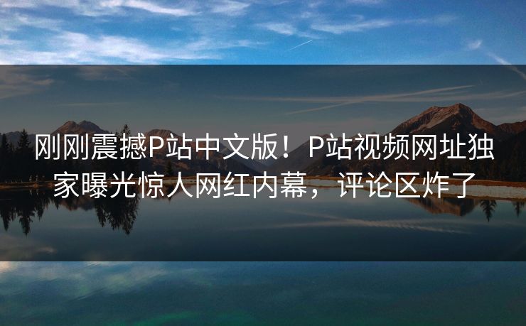 刚刚震撼P站中文版！P站视频网址独家曝光惊人网红内幕，评论区炸了