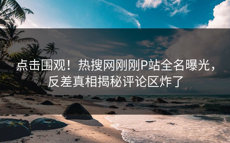 点击围观！热搜网刚刚P站全名曝光，反差真相揭秘评论区炸了