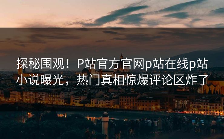 探秘围观！P站官方官网p站在线p站小说曝光，热门真相惊爆评论区炸了