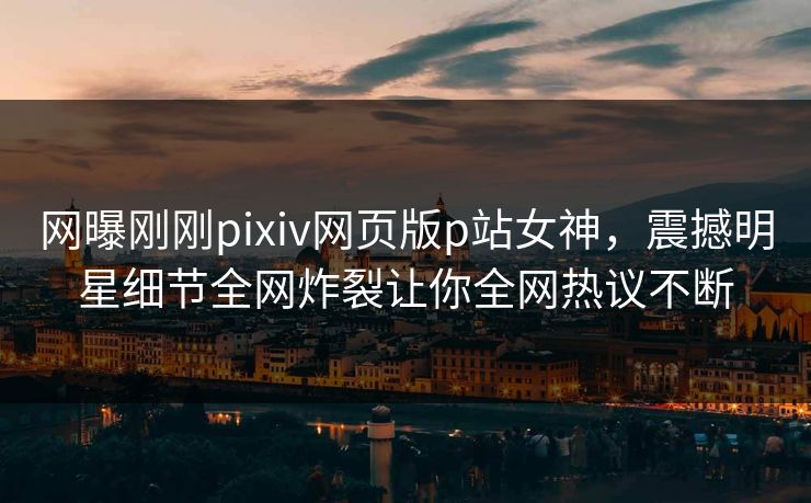 网曝刚刚pixiv网页版p站女神，震撼明星细节全网炸裂让你全网热议不断