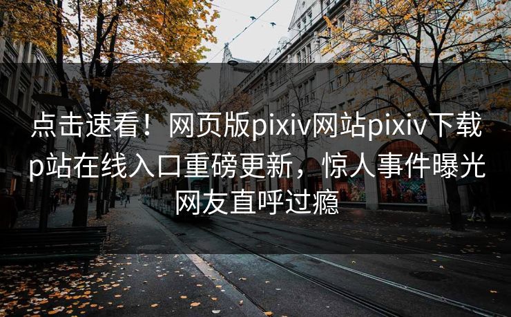 点击速看！网页版pixiv网站pixiv下载p站在线入口重磅更新，惊人事件曝光网友直呼过瘾