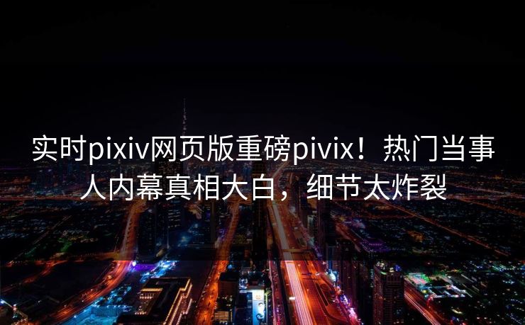 实时pixiv网页版重磅pivix！热门当事人内幕真相大白，细节太炸裂