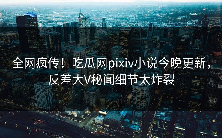 全网疯传！吃瓜网pixiv小说今晚更新，反差大V秘闻细节太炸裂