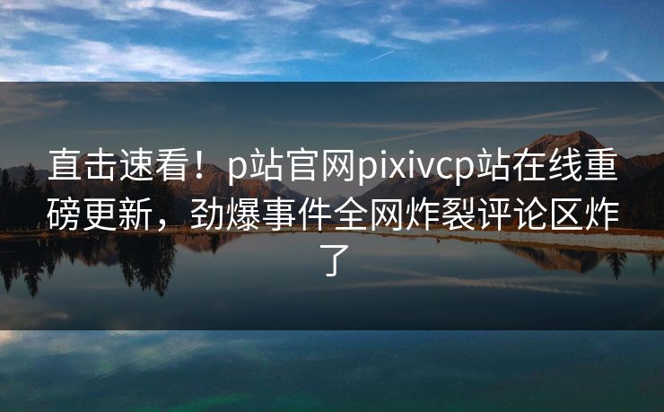 直击速看！p站官网pixivcp站在线重磅更新，劲爆事件全网炸裂评论区炸了