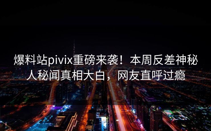 爆料站pivix重磅来袭！本周反差神秘人秘闻真相大白，网友直呼过瘾
