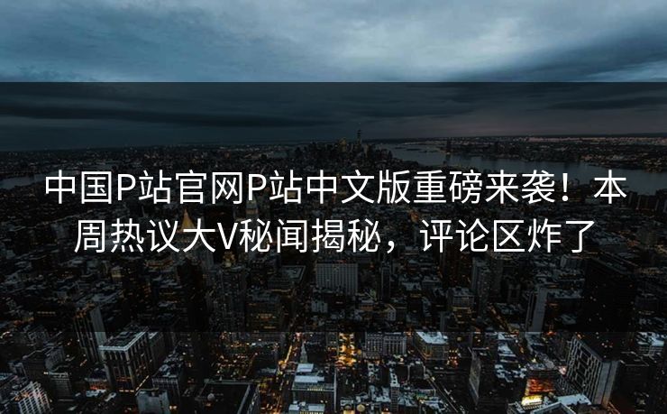 中国P站官网P站中文版重磅来袭！本周热议大V秘闻揭秘，评论区炸了
