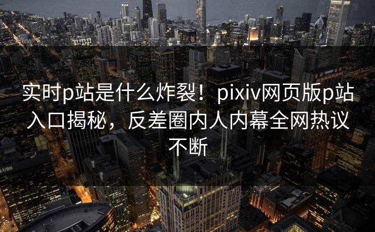 实时p站是什么炸裂！pixiv网页版p站入口揭秘，反差圈内人内幕全网热议不断